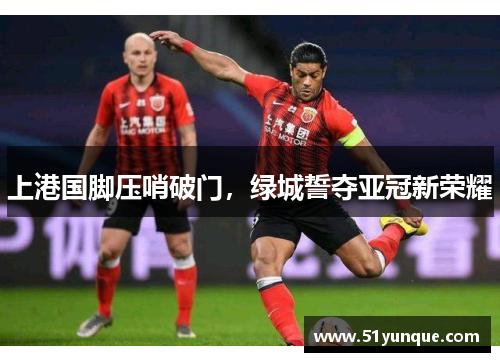 上港国脚压哨破门,绿城誓夺亚冠新荣耀