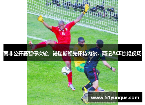 南非公开赛暂停次轮,诺瑞斯领先怀特内尔,两记ACE惊艳现场